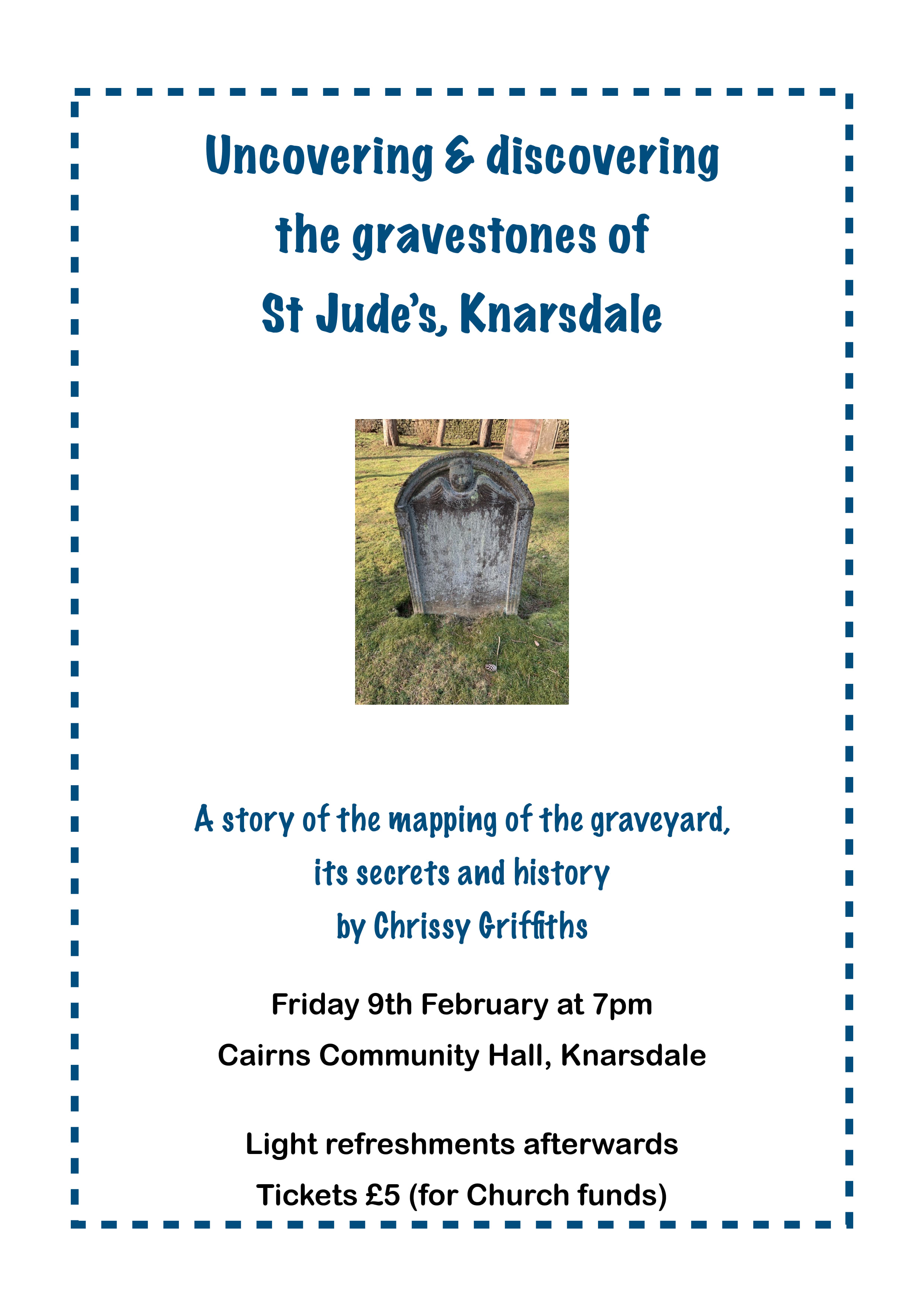 Uncovering & discovering the gravestones of St Jude’s, Knarsdale: 
A story of the mapping of the graveyard, its secrets and history by Chrissy Grifﬁths. 
Friday 9th February at 7pm, Cairns Community Hall, Knarsdale. 
Light refreshments afterwards. Tickets £5 (for Church funds) 